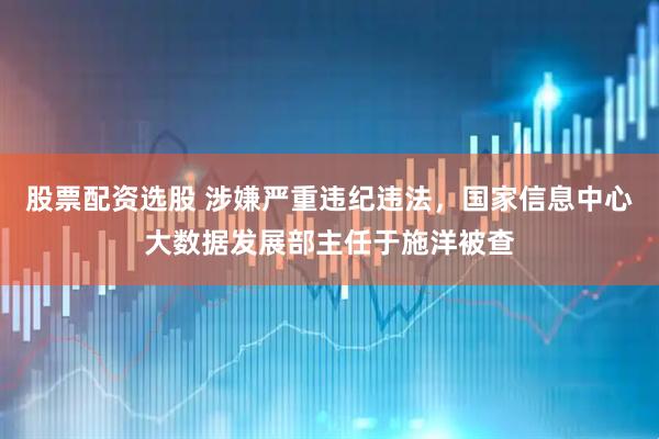 股票配资选股 涉嫌严重违纪违法，国家信息中心大数据发展部主任于施洋被查