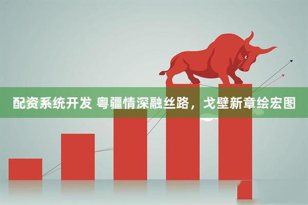 配资系统开发 粤疆情深融丝路，戈壁新章绘宏图