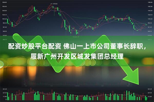 配资炒股平台配资 佛山一上市公司董事长辞职，履新广州开发区城发集团总经理
