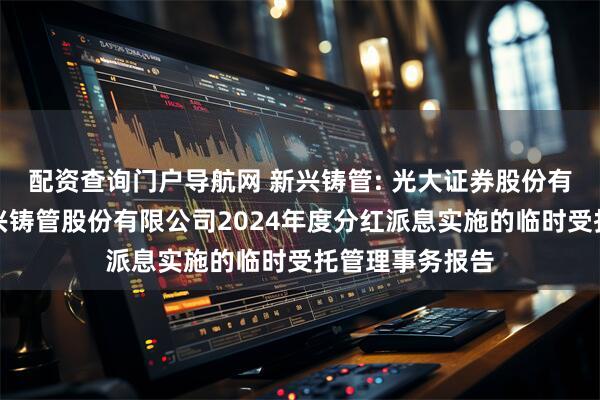 配资查询门户导航网 新兴铸管: 光大证券股份有限公司关于新兴铸管股份有限公司2024年度分红派息实施的临时受托管理事务报告