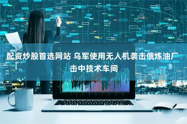 配资炒股首选网站 乌军使用无人机袭击俄炼油厂 击中技术车间