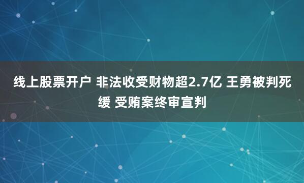 线上股票开户 非法收受财物超2.7亿 王勇被判死缓 受贿案终审宣判