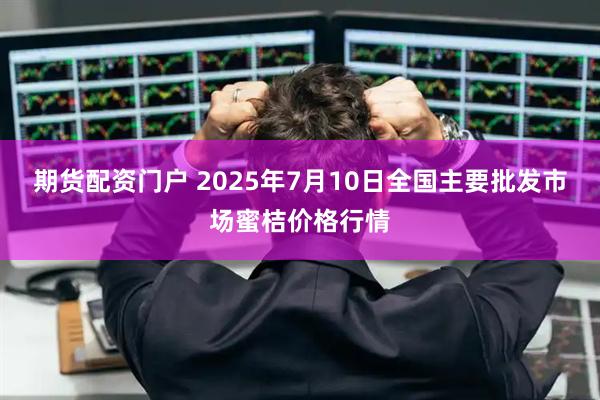 期货配资门户 2025年7月10日全国主要批发市场蜜桔价格行情