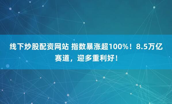 线下炒股配资网站 指数暴涨超100%！8.5万亿赛道，迎多重利好！