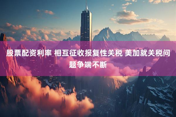 股票配资利率 相互征收报复性关税 美加就关税问题争端不断