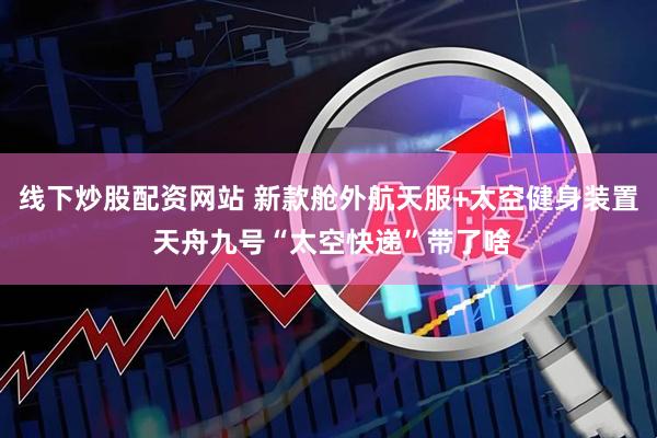 线下炒股配资网站 新款舱外航天服+太空健身装置 天舟九号“太空快递”带了啥