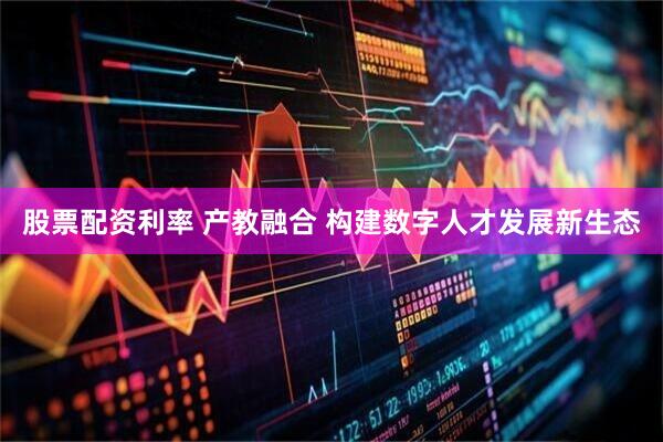 股票配资利率 产教融合 构建数字人才发展新生态