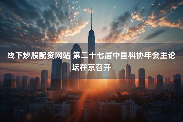 线下炒股配资网站 第二十七届中国科协年会主论坛在京召开