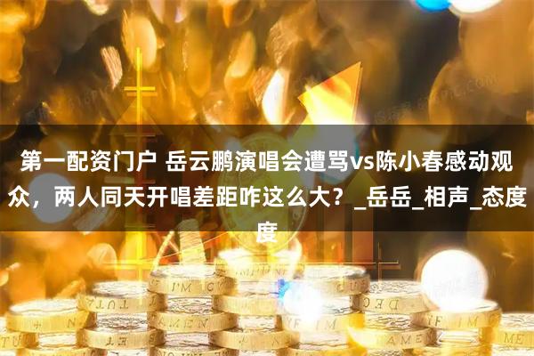 第一配资门户 岳云鹏演唱会遭骂vs陈小春感动观众，两人同天开唱差距咋这么大？_岳岳_相声_态度