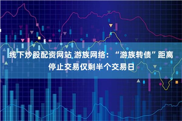 线下炒股配资网站 游族网络：“游族转债”距离停止交易仅剩半个交易日